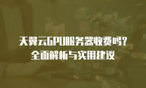 天翼云GPU服务器收费吗？全面解析与实用建议