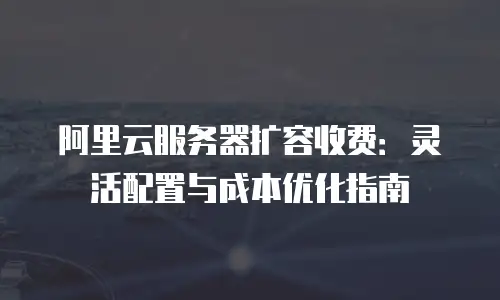 阿里云服务器扩容收费：灵活配置与成本优化指南