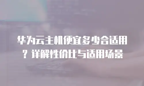 华为云主机便宜多少合适用？详解性价比与适用场景