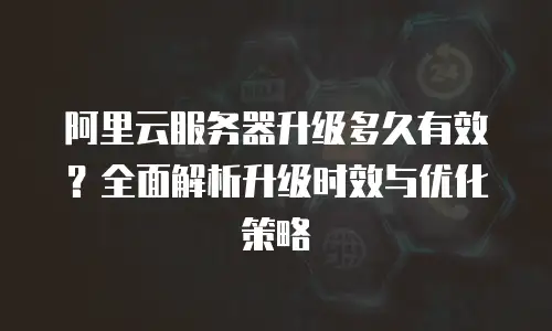 阿里云服务器升级多久有效？全面解析升级时效与优化策略