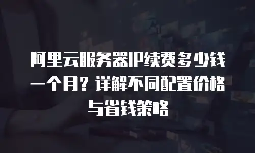 阿里云服务器IP续费多少钱一个月？详解不同配置价格与省钱策略