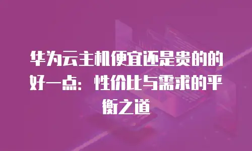 华为云主机便宜还是贵的的好一点：性价比与需求的平衡之道