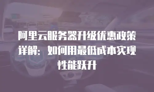 阿里云服务器升级优惠政策详解：如何用最低成本实现性能跃升