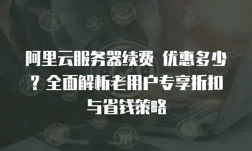 阿里云服务器续费 优惠多少？全面解析老用户专享折扣与省钱策略