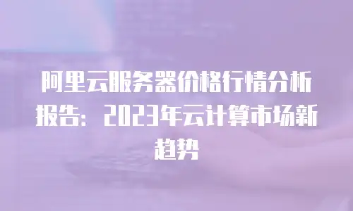阿里云服务器价格行情分析报告：2023年云计算市场新趋势