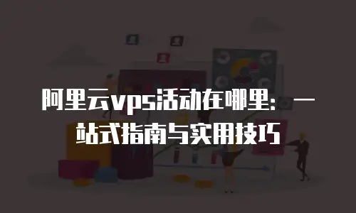 阿里云vps活动在哪里：一站式指南与实用技巧