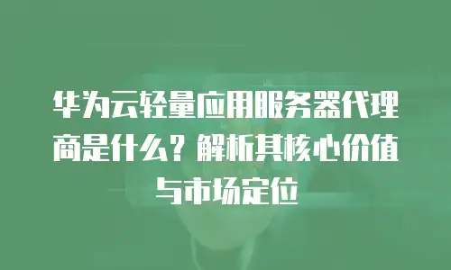 华为云轻量应用服务器代理商是什么？解析其核心价值与市场定位