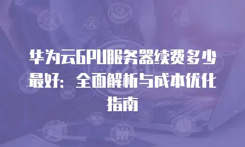 华为云GPU服务器续费多少最好：全面解析与成本优化指南