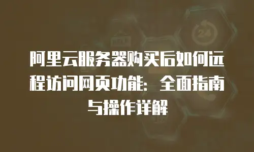 阿里云服务器购买后如何远程访问网页功能：全面指南与操作详解