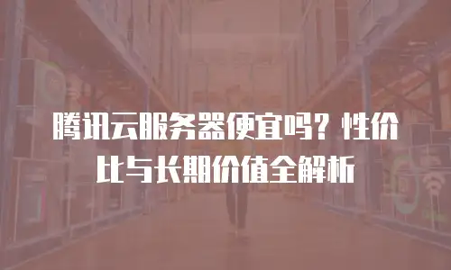 腾讯云服务器便宜吗？性价比与长期价值全解析