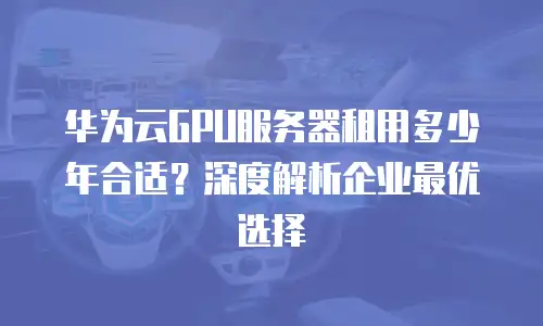 华为云GPU服务器租用多少年合适？深度解析企业最优选择