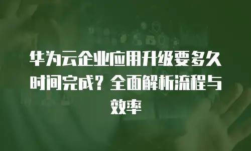 华为云企业应用升级要多久时间完成？全面解析流程与效率