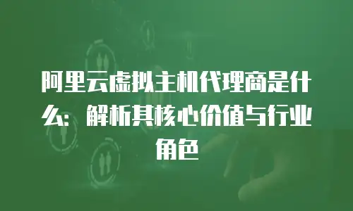 阿里云虚拟主机代理商是什么：解析其核心价值与行业角色