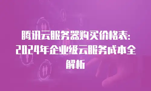 腾讯云服务器购买价格表：2024年企业级云服务成本全解析