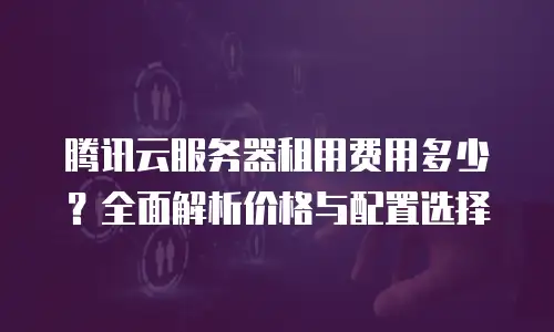 腾讯云服务器租用费用多少？全面解析价格与配置选择