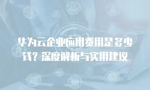 华为云企业应用费用是多少钱？深度解析与实用建议