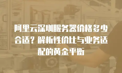 阿里云深圳服务器价格多少合适？解析性价比与业务适配的黄金平衡