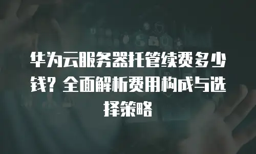 华为云服务器托管续费多少钱？全面解析费用构成与选择策略