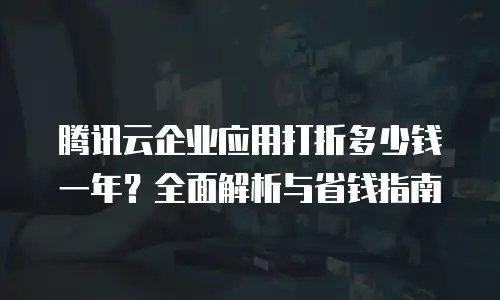 腾讯云企业应用打折多少钱一年？全面解析与省钱指南