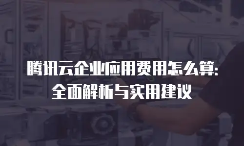 腾讯云企业应用费用怎么算：全面解析与实用建议