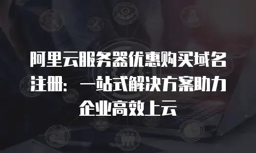 阿里云服务器优惠购买域名注册：一站式解决方案助力企业高效上云