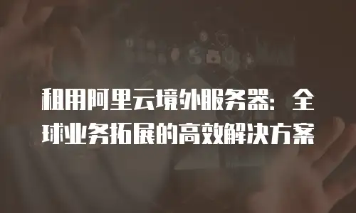 租用阿里云境外服务器：全球业务拓展的高效解决方案
