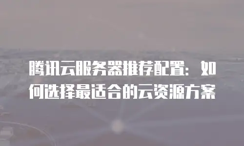 腾讯云服务器推荐配置：如何选择最适合的云资源方案
