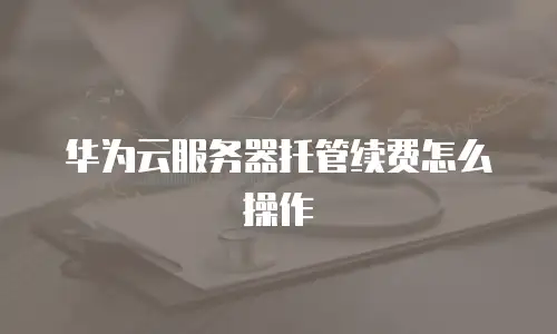 华为云服务器托管续费怎么操作