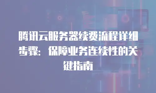 腾讯云服务器续费流程详细步骤：保障业务连续性的关键指南