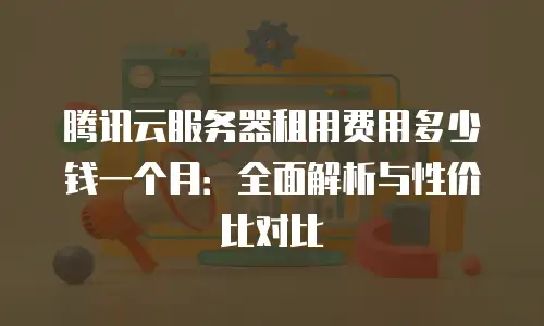 腾讯云服务器租用费用多少钱一个月：全面解析与性价比对比