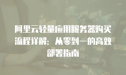 阿里云轻量应用服务器购买流程详解：从零到一的高效部署指南