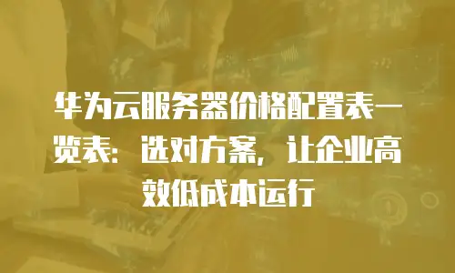 华为云服务器价格配置表一览表：选对方案，让企业高效低成本运行