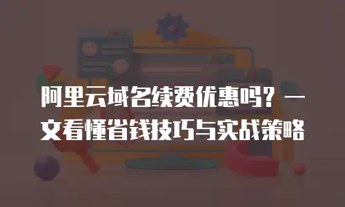 阿里云域名续费优惠吗？一文看懂省钱技巧与实战策略