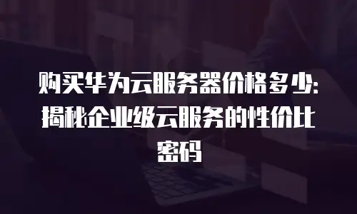 购买华为云服务器价格多少：揭秘企业级云服务的性价比密码