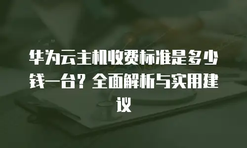 华为云主机收费标准是多少钱一台？全面解析与实用建议