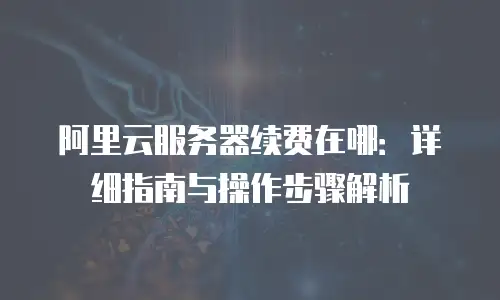 阿里云服务器续费在哪：详细指南与操作步骤解析