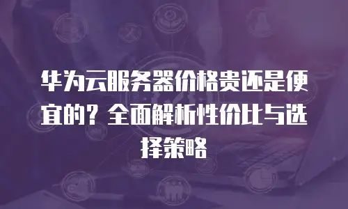 华为云服务器价格贵还是便宜的？全面解析性价比与选择策略