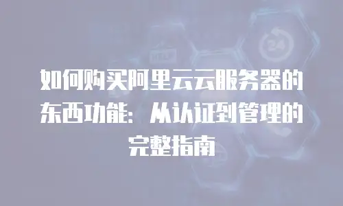 如何购买阿里云云服务器的东西功能：从认证到管理的完整指南