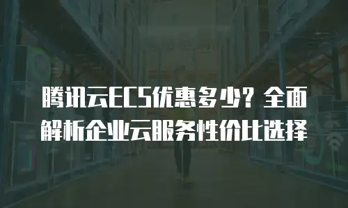 腾讯云ECS优惠多少？全面解析企业云服务性价比选择
