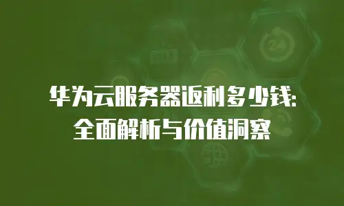华为云服务器返利多少钱：全面解析与价值洞察