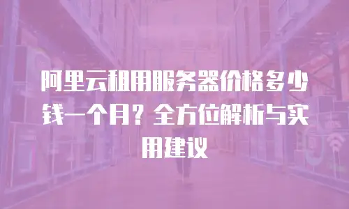 阿里云租用服务器价格多少钱一个月？全方位解析与实用建议