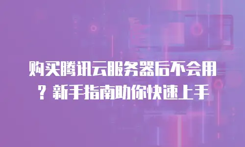 购买腾讯云服务器后不会用？新手指南助你快速上手