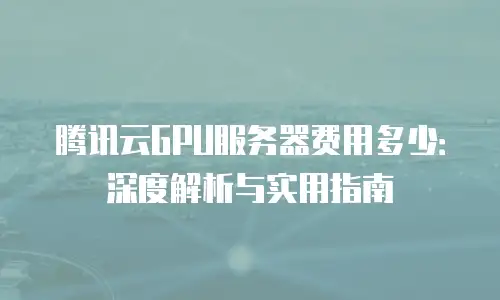 腾讯云GPU服务器费用多少：深度解析与实用指南