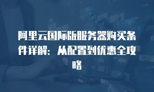阿里云国际版服务器购买条件详解：从配置到优惠全攻略