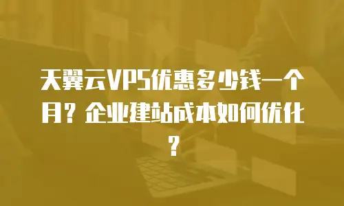 天翼云VPS优惠多少钱一个月？企业建站成本如何优化？