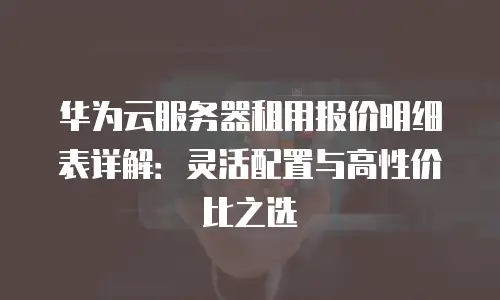 华为云服务器租用报价明细表详解：灵活配置与高性价比之选