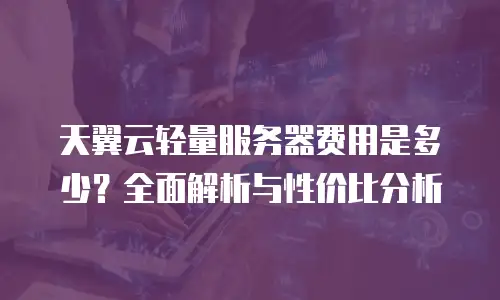 天翼云轻量服务器费用是多少？全面解析与性价比分析