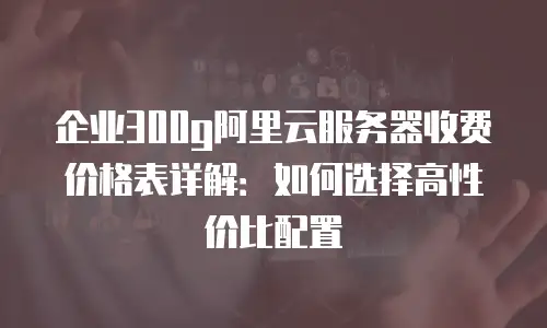企业300g阿里云服务器收费价格表详解：如何选择高性价比配置