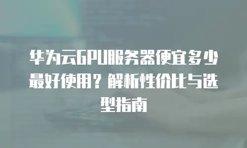 华为云GPU服务器便宜多少最好使用？解析性价比与选型指南