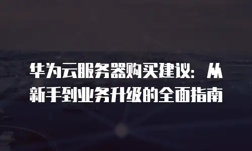 华为云服务器购买建议：从新手到业务升级的全面指南